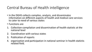 Central Bureau of Health intelligence
• In the DGHS collects complies, analysis, and disseminates
information on different aspects of health and medical care services
to cater to need of various states
• Functions are
1. Collection-compilation and dissemination of health statistic at the
national level
2. Coordination with various states
3. Publication of reports
4. organization and participation in national seminar in health statictis
related field.
 