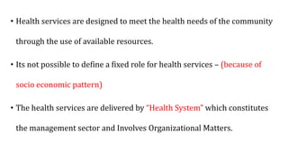 • Health services are designed to meet the health needs of the community
through the use of available resources.
• Its not possible to define a fixed role for health services – (because of
socio economic pattern)
• The health services are delivered by “Health System” which constitutes
the management sector and Involves Organizational Matters.
 
