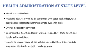 HEALTH ADMINISTRATION AT STATE LEVEL
• Health is a state subject
• Providing health services to all people lies with state health dept, with
assistance of local self government where ever they exist
• Over all Headed by- governor
• Department of health and family welfare Headed by-> State health and
family welfare minister
• In order to keep a record of the policies framed by the minister and do
watch over the implementation and execution
 