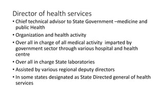 Director of health services
• Chief technical advisor to State Government –medicine and
public Health
• Organization and health activity
• Over all in charge of all medical activity imparted by
government sector through various hospital and health
centre
• Over all in charge State laboratories
• Assisted by various regional deputy directors
• In some states designated as State Directed general of health
services
 