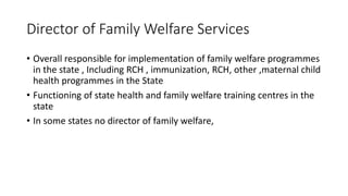 Director of Family Welfare Services
• Overall responsible for implementation of family welfare programmes
in the state , Including RCH , immunization, RCH, other ,maternal child
health programmes in the State
• Functioning of state health and family welfare training centres in the
state
• In some states no director of family welfare,
 