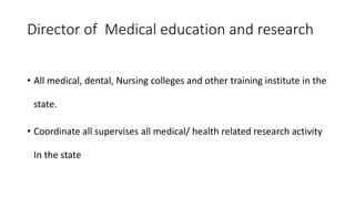 Director of Medical education and research
• All medical, dental, Nursing colleges and other training institute in the
state.
• Coordinate all supervises all medical/ health related research activity
In the state
 