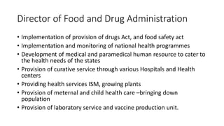 Director of Food and Drug Administration
• Implementation of provision of drugs Act, and food safety act
• Implementation and monitoring of national health programmes
• Development of medical and paramedical human resource to cater to
the health needs of the states
• Provision of curative service through various Hospitals and Health
centers
• Providing health services ISM, growing plants
• Provision of meternal and child health care –bringing down
population
• Provision of laboratory service and vaccine production unit.
 