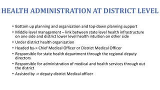 HEALTH ADMINISTRATION AT DISTRICT LEVEL
• Bottom up planning and organization and top-down planning support
• Middle level management – link between state level health infrastructure
on one side and district lower level health intuition on other side
• Under district health organization
• Headed by-> Chief Medical Officer or District Medical Officer
• Responsible for state health department through the regional deputy
directors
• Responsible for administration of medical and health services through out
the district
• Assisted by -> deputy district Medical officer
 