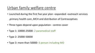 Urban family welfare centre
• Launched during the first five year plan –expanded –outreach services
,primary health care ,MCH and distribution of Contraceptives
• Three types depend upon population - centres cover
• Type 1: 10000-25000- 2 paramedical staff
• Type 2: 25000-50000
• Type 3: more than 50000- 6 person including MO
 