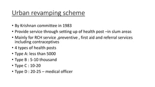 Urban revamping scheme
• By Krishnan committee in 1983
• Provide service through setting up of health post –in slum areas
• Mainly for RCH service ,preventive , first aid and referral services
including contraceptives
• 4 types of health posts
• Type A: less than 5000
• Type B : 5-10 thousand
• Type C : 10-20
• Type D : 20-25 – medical officer
 
