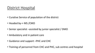 District Hospital
• Curative Service of population of the district
• Headed by-> MS /CMO
• Senior specialist –assisted by junior specialist / DMO
• Ambulatory and in patient care
• Guidance and support –PHC and CHC
• Training of personnel from CHC and PHC, sub centres and hospital
 