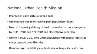 National Urban Health Mission
• Improving Health status of urban poor
• Urbanization lead to increase in poor population –Slums
• Need of improving delivery of health care of urban poor recognized
by NHP – 2000 and NPP-2002 and eleventh five year plan
• NUHM is cover 21.07 core urban population with special focus 6.25
crores , spread over 430 cities.
• Disadvantage : facilitating equitable assess to quality health care
 