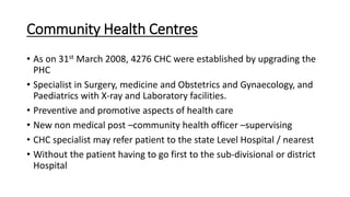 Community Health Centres
• As on 31st March 2008, 4276 CHC were established by upgrading the
PHC
• Specialist in Surgery, medicine and Obstetrics and Gynaecology, and
Paediatrics with X-ray and Laboratory facilities.
• Preventive and promotive aspects of health care
• New non medical post –community health officer –supervising
• CHC specialist may refer patient to the state Level Hospital / nearest
• Without the patient having to go first to the sub-divisional or district
Hospital
 