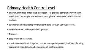 Primary Health Centre Level
• Bhore Committee introduced a concept – To provide comprehensive health
services to the people in rural areas through the network of primary health
centres.
• strengthen and support primary health care through various sectors.
• maximum care to the special risk groups.
• Training.
• proper use of resources.
• continuous supply of drugs and proper managerial process, includes planning,
organizing, monitoring and evaluation of health services.
 