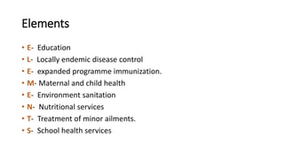 Elements
• E- Education
• L- Locally endemic disease control
• E- expanded programme immunization.
• M- Maternal and child health
• E- Environment sanitation
• N- Nutritional services
• T- Treatment of minor ailments.
• S- School health services
 