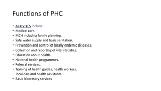 Functions of PHC
• ACTIVITES include:
• Medical care.
• MCH including family planning.
• Safe water supply and basic sanitation.
• Prevention and control of locally endemic diseases.
• Collection and reporting of vital statistics.
• Education about health.
• National health programmes.
• Referral services.
• Training of health guides, health workers,
local dais and health assistants.
• Basic laboratory services
 