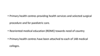 • Primary health centres providing health services and selected surgical
procedure and for paediatric care.
• Reoriented medical education (ROME) towards need of country
• Primary health centres have been attached to each of 148 medical
colleges.
 