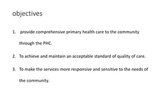 objectives
1. provide comprehensive primary health care to the community
through the PHC.
2. To achieve and maintain an acceptable standard of quality of care.
3. To make the services more responsive and sensitive to the needs of
the community.
 