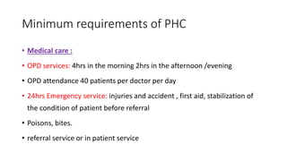 Minimum requirements of PHC
• Medical care :
• OPD services: 4hrs in the morning 2hrs in the afternoon /evening
• OPD attendance 40 patients per doctor per day
• 24hrs Emergency service: injuries and accident , first aid, stabilization of
the condition of patient before referral
• Poisons, bites.
• referral service or in patient service
 