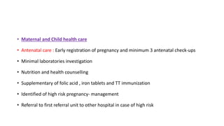 • Maternal and Child health care
• Antenatal care : Early registration of pregnancy and minimum 3 antenatal check-ups
• Minimal laboratories investigation
• Nutrition and health counselling
• Supplementary of folic acid , iron tablets and TT immunization
• Identified of high risk pregnancy- management
• Referral to first referral unit to other hospital in case of high risk
 
