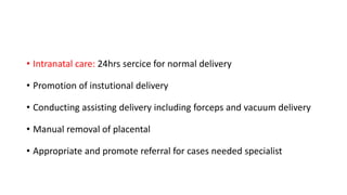 • Intranatal care: 24hrs sercice for normal delivery
• Promotion of instutional delivery
• Conducting assisting delivery including forceps and vacuum delivery
• Manual removal of placental
• Appropriate and promote referral for cases needed specialist
 