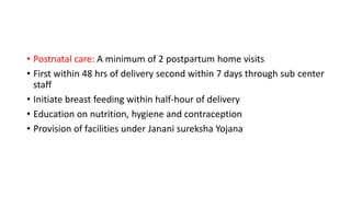 • Postnatal care: A minimum of 2 postpartum home visits
• First within 48 hrs of delivery second within 7 days through sub center
staff
• Initiate breast feeding within half-hour of delivery
• Education on nutrition, hygiene and contraception
• Provision of facilities under Janani sureksha Yojana
 