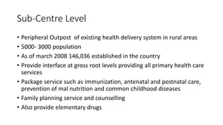 Sub-Centre Level
• Peripheral Outpost of existing health delivery system in rural areas
• 5000- 3000 population
• As of march 2008 146,036 established in the country
• Provide interface at gross root levels providing all primary health care
services
• Package service such as immunization, antenatal and postnatal care,
prevention of mal nutrition and common childhood diseases
• Family planning service and counselling
• Also provide elementary drugs
 
