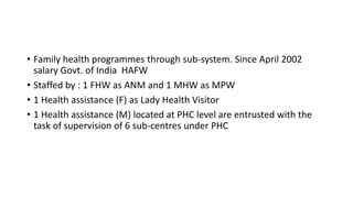 • Family health programmes through sub-system. Since April 2002
salary Govt. of India HAFW
• Staffed by : 1 FHW as ANM and 1 MHW as MPW
• 1 Health assistance (F) as Lady Health Visitor
• 1 Health assistance (M) located at PHC level are entrusted with the
task of supervision of 6 sub-centres under PHC
 