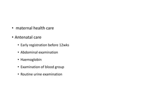 • maternal health care
• Antenatal care
• Early registration before 12wks
• Abdominal examination
• Haemoglobin
• Examination of blood group
• Routine urine examination
 