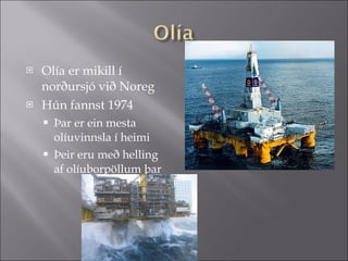 Olía er mikill í norðursjó við Noreg  Hún fannst 1974  Þar er ein mesta olíuvinnsla í heimi Þeir eru með helling af olíuborpöllum þar 