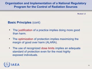 Organization and Implementation of a National Regulatory
Program for the Control of Radiation Sources
Module 1.2
13
• The justification of a practice implies doing more good
than harm.
Basic Principles (cont)
• The optimization of protection implies maximizing the
margin of good over harm (ALARA).
• The use of recognized dose limits implies an adequate
standard of protection even for the most highly
exposed individuals.
 