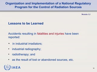 Organization and Implementation of a National Regulatory
Program for the Control of Radiation Sources
Module 1.2
16
• in industrial irradiators;
Lessons to be Learned
Accidents resulting in fatalities and injuries have been
reported:
• industrial radiography;
• radiotherapy; and
• as the result of lost or abandoned sources, etc.
 