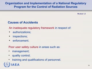 Organization and Implementation of a National Regulatory
Program for the Control of Radiation Sources
Module 1.2
19
An inadequate regulatory framework in respect of:
• authorizations;
• inspections;
• enforcement.
Causes of Accidents
Poor user safety culture in areas such as:
• management;
• quality control;
• training and qualifications of personnel.
 