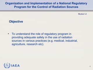 Organization and Implementation of a National Regulatory
Program for the Control of Radiation Sources
Module 1.2
2
Objective
• To understand the role of regulatory program in
providing adequate safety in the use of radiation
sources in various practices (e.g. medical, industrial,
agriculture, research etc).
 