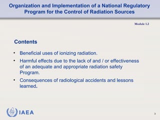Organization and Implementation of a National Regulatory
Program for the Control of Radiation Sources
Module 1.2
3
Contents
• Beneficial uses of ionizing radiation.
• Harmful effects due to the lack of and / or effectiveness
of an adequate and appropriate radiation safety
Program.
• Consequences of radiological accidents and lessons
learned.
 