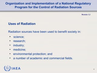 Organization and Implementation of a National Regulatory
Program for the Control of Radiation Sources
Module 1.2
4
• science;
Uses of Radiation
Radiation sources have been used to benefit society in:
• research;
• industry;
• medicine;
• environmental protection; and
• a number of academic and commercial fields.
 