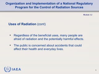 Organization and Implementation of a National Regulatory
Program for the Control of Radiation Sources
Module 1.2
5
• Regardless of the beneficial uses, many people are
afraid of radiation and the potentially harmful effects.
• The public is concerned about accidents that could
affect their health and everyday lives.
Uses of Radiation (cont)
 