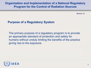 Organization and Implementation of a National Regulatory
Program for the Control of Radiation Sources
Module 1.2
8
The primary purpose of a regulatory program is to provide
an appropriate standard of protection and safety for
humans without unduly limiting the benefits of the practice
giving rise to the exposure.
Purpose of a Regulatory System
 