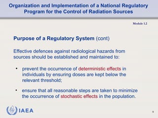 Organization and Implementation of a National Regulatory
Program for the Control of Radiation Sources
Module 1.2
9
• prevent the occurrence of deterministic effects in
individuals by ensuring doses are kept below the
relevant threshold;
Purpose of a Regulatory System (cont)
Effective defences against radiological hazards from
sources should be established and maintained to:
• ensure that all reasonable steps are taken to minimize
the occurrence of stochastic effects in the population.
 