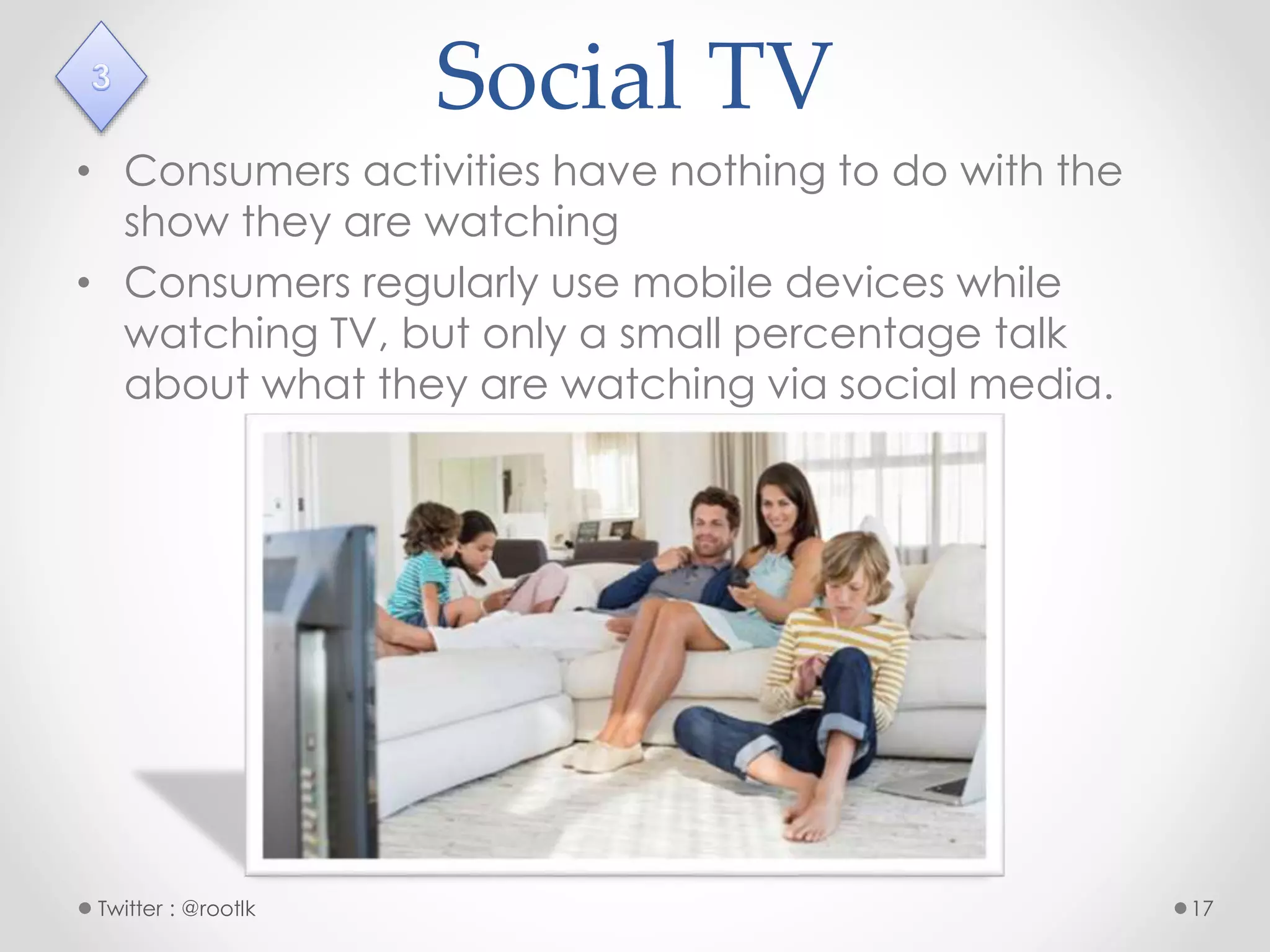 Social TV
• Consumers activities have nothing to do with the
show they are watching
• Consumers regularly use mobile devices while
watching TV, but only a small percentage talk
about what they are watching via social media.
Twitter : @rootlk 17
 
