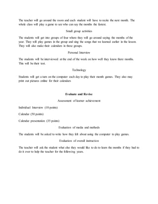 The teacher will go around the room and each student will have to recite the next month. The 
whole class will play a game to see who can say the months the fastest. 
Small group activities 
The students will get into groups of four where they will go around saying the months of the 
year. They will play games in the group and sing the songs that we learned earlier in the lesson. 
They will also make their calendars in these groups. 
Personal Interview 
The students will be interviewed at the end of the week on how well they know there months. 
This will be their test. 
Technology 
Students will get a turn on the computer each day to play their month games. They also may 
print out pictures online for their calendars 
Evaluate and Revise 
Assessment of learner achievement 
Individual Interview (10 points) 
Calendar (50 points) 
Calendar presentation (35 points) 
Evaluation of media and methods 
The students will be asked to write how they felt about using the computer to play games. 
Evaluation of overall instruction 
The teacher will ask the student what else they would like to do to learn the months if they had to 
do it over to help the teacher for the following years. 
 