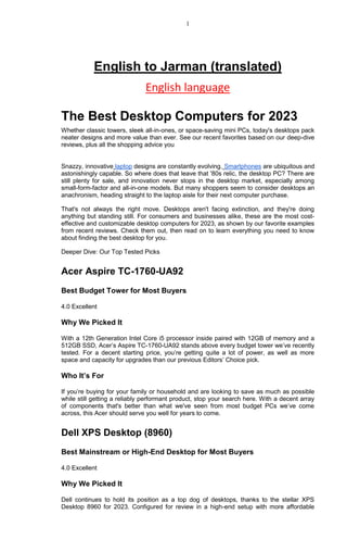 1
English to Jarman (translated)
English language
The Best Desktop Computers for 2023
Whether classic towers, sleek all-in-ones, or space-saving mini PCs, today's desktops pack
neater designs and more value than ever. See our recent favorites based on our deep-dive
reviews, plus all the shopping advice you
Snazzy, innovative laptop designs are constantly evolving. Smartphones are ubiquitous and
astonishingly capable. So where does that leave that '80s relic, the desktop PC? There are
still plenty for sale, and innovation never stops in the desktop market, especially among
small-form-factor and all-in-one models. But many shoppers seem to consider desktops an
anachronism, heading straight to the laptop aisle for their next computer purchase.
That's not always the right move. Desktops aren't facing extinction, and they're doing
anything but standing still. For consumers and businesses alike, these are the most cost-
effective and customizable desktop computers for 2023, as shown by our favorite examples
from recent reviews. Check them out, then read on to learn everything you need to know
about finding the best desktop for you.
Deeper Dive: Our Top Tested Picks
Acer Aspire TC-1760-UA92
Best Budget Tower for Most Buyers
4.0 Excellent
Why We Picked It
With a 12th Generation Intel Core i5 processor inside paired with 12GB of memory and a
512GB SSD, Acer’s Aspire TC-1760-UA92 stands above every budget tower we’ve recently
tested. For a decent starting price, you’re getting quite a lot of power, as well as more
space and capacity for upgrades than our previous Editors’ Choice pick.
Who It’s For
If you’re buying for your family or household and are looking to save as much as possible
while still getting a reliably performant product, stop your search here. With a decent array
of components that's better than what we've seen from most budget PCs we’ve come
across, this Acer should serve you well for years to come.
Dell XPS Desktop (8960)
Best Mainstream or High-End Desktop for Most Buyers
4.0 Excellent
Why We Picked It
Dell continues to hold its position as a top dog of desktops, thanks to the stellar XPS
Desktop 8960 for 2023. Configured for review in a high-end setup with more affordable
 