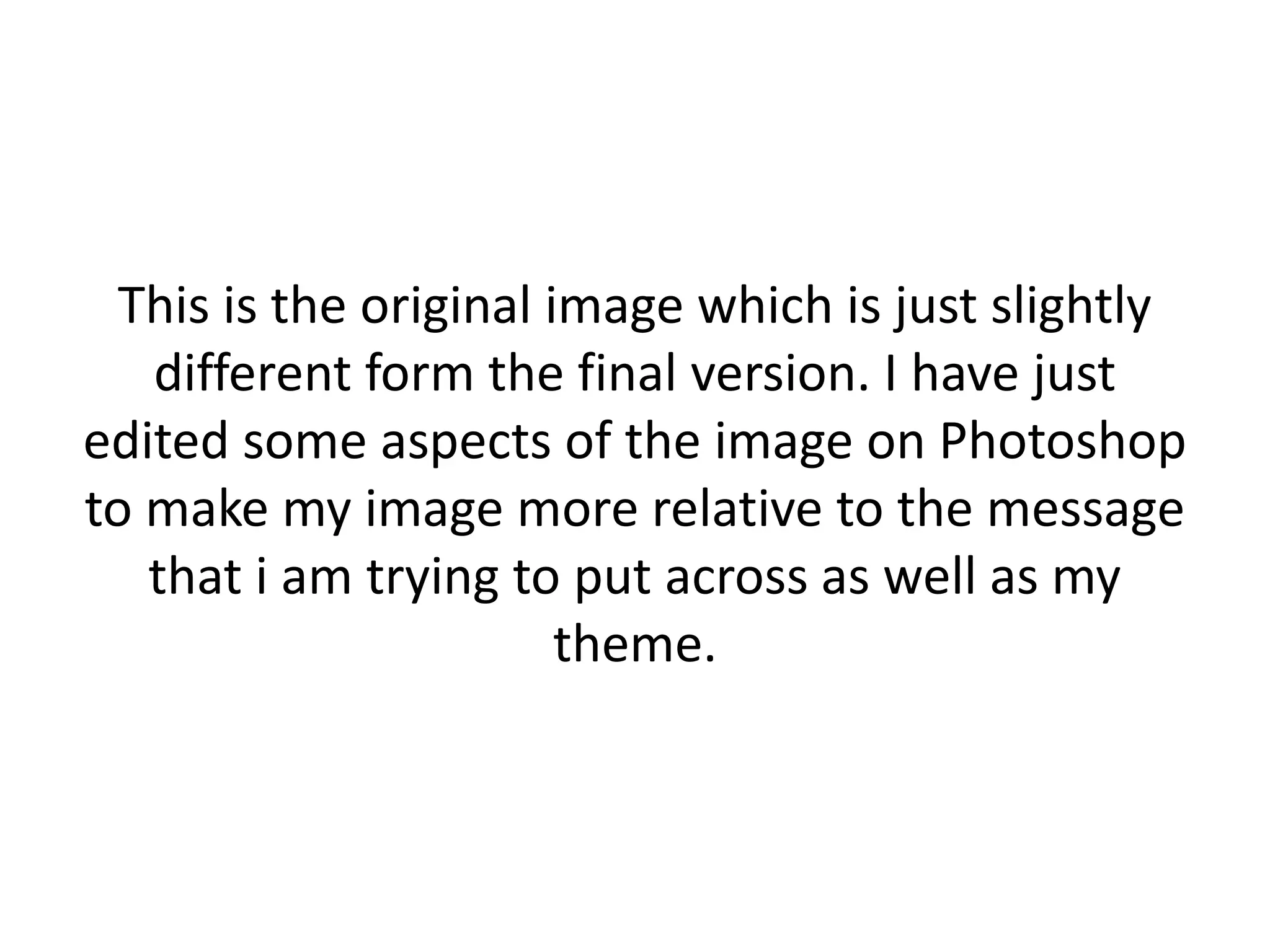 This is the original image which is just slightly
different form the final version. I have just
edited some aspects of the image on Photoshop
to make my image more relative to the message
that i am trying to put across as well as my
theme.

 