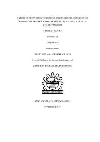 A STUDY OF MOTIVATION TECHNIQUES AND ITS EFFECTS ON EMPLOYEES
WITH SPECIAL REFERENCE TO PANKAJAKASTHURI HERBALS INDIA (P)
LTD, TRIVANDRUM
A PROJECT REPORT
Submitted By
(Register No:)
Submitted to the
FACULTY OF MANAGEMENT SCIENCES
In partial fulfillment for the award of the degree of
MASTER OF BUSINESS ADMINISTRATION
ANNA UNIVERSITY, CHENNAI-600 025
SEPTEMBER 2012
 