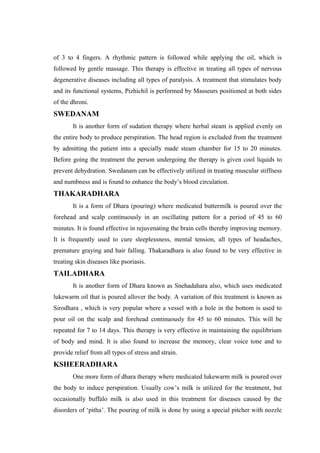 of 3 to 4 fingers. A rhythmic pattern is followed while applying the oil, which is
followed by gentle massage. This therapy is effective in treating all types of nervous
degenerative diseases including all types of paralysis. A treatment that stimulates body
and its functional systems, Pizhichil is performed by Masseurs positioned at both sides
of the dhroni.
SWEDANAM
It is another form of sudation therapy where herbal steam is applied evenly on
the entire body to produce perspiration. The head region is excluded from the treatment
by admitting the patient into a specially made steam chamber for 15 to 20 minutes.
Before going the treatment the person undergoing the therapy is given cool liquids to
prevent dehydration. Swedanam can be effectively utilized in treating muscular stiffness
and numbness and is found to enhance the body’s blood circulation.
THAKARADHARA
It is a form of Dhara (pouring) where medicated buttermilk is poured over the
forehead and scalp continuously in an oscillating pattern for a period of 45 to 60
minutes. It is found effective in rejuvenating the brain cells thereby improving memory.
It is frequently used to cure sleeplessness, mental tension, all types of headaches,
premature graying and hair falling. Thakaradhara is also found to be very effective in
treating skin diseases like psoriasis.
TAILADHARA
It is another form of Dhara known as Snehadahara also, which uses medicated
lukewarm oil that is poured allover the body. A variation of this treatment is known as
Sirodhara , which is very popular where a vessel with a hole in the bottom is used to
pour oil on the scalp and forehead continuously for 45 to 60 minutes. This will be
repeated for 7 to 14 days. This therapy is very effective in maintaining the equilibrium
of body and mind. It is also found to increase the memory, clear voice tone and to
provide relief from all types of stress and strain.
KSHEERADHARA
One more form of dhara therapy where medicated lukewarm milk is poured over
the body to induce perspiration. Usually cow’s milk is utilized for the treatment, but
occasionally buffalo milk is also used in this treatment for diseases caused by the
disorders of ‘pitha’. The pouring of milk is done by using a special pitcher with nozzle
 