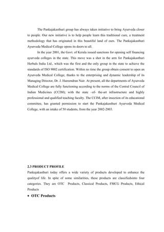 The Pankajakasthuri group has always taken initiative to bring Ayurveda closer
to people. Our new initiative is to help people learn this traditional cure, a treatment
methodology that has originated in this beautiful land of ours. The Pankajakasthuri
Ayurveda Medical College opens its doors to all.
In the year 2001, the Govt. of Kerala issued sanctions for opening self financing
ayurveda colleges in the state. This move was a shot in the arm for Pankajakasthuri
Herbals India Ltd., which was the first and the only group in the state to achieve the
standards of ISO 9002 certification. Within no time the group obtain consent to open an
Ayurveda Medical College, thanks to the enterprising and dynamic leadership of its
Managing Director, Dr. J. Hareendran Nair. At present, all the departments of Ayurveda
Medical College are fully functioning according to the norms of the Central Council of
Indian Medicines (CCIM); with the state –of- the-art infrastructure and highly
professional and qualified teaching faculty. The CCIM, after insection of its educational
committee, has granted permission to start the Pankajakasthuri Ayurveda Medical
College, with an intake of 50 students, from the year 2002-2003.
2.3 PRODUCT PROFILE
Pankajakasthuri today offers a wide variety of products developed to enhance the
qualityof life. In spite of some similarities, these products are classifiedsinto four
categories. They are OTC Products, Classical Products, FMCG Products, Ethical
Products
• OTC Products
 
