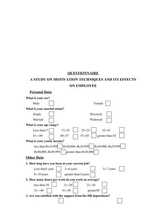 QUESTIONNAIRE
A STUDY ON MOTIVATION TECHNIQUES AND ITS EFFECTS
ON EMPLOYEE
Personal Data
What is your sex?
Male Female
What is your marital status?
Single Divorced
Married Widowed
What is your age range?
Less than17 17--25 25--33 33--41
41-- 49 49--57 57--65 greater than 65‐
What is your yearly income?
less than Rs19,999 Rs20,000--Rs29,999 Rs30,000--Rs39,999
Rs40,000--Rs49,999 greater than Rs50,000
Other Data
1. How long have you been at your current job?
Less than1 year 2--4 years 5--7 years
8--10 years greater than11years
2. How many hours per week do you work on average?
less than 10 11--20 21--30
31-- 40 41--50 greater50‐
3. Are you satisfied with the support from the HR department?
 