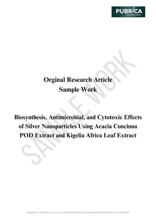 S
A
M
P
L
E
W
O
R
K
Copyright © 2023 pubrica. No part of this document may be published without permission of the author
Orginal Research Article
Sample Work
Biosynthesis, Antimicrobial, and Cytotoxic Effects
of Silver Nanoparticles Using Acacia Concinna
POD Extract and Kigelia Africa Leaf Extract
 