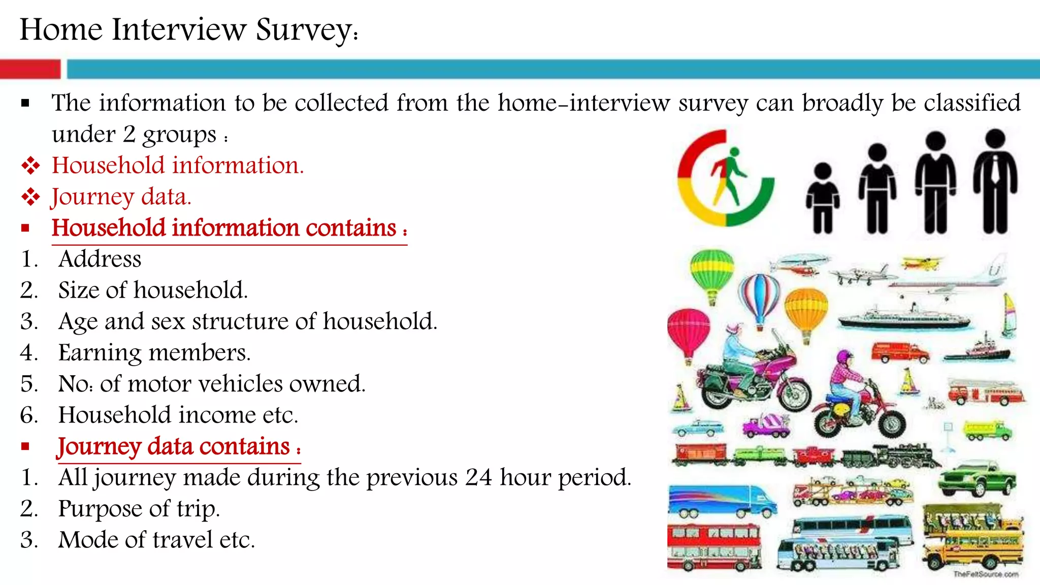 Home Interview Survey:
 The information to be collected from the home-interview survey can broadly be classified
under 2 groups :
 Household information.
 Journey data.
 Household information contains :
1. Address
2. Size of household.
3. Age and sex structure of household.
4. Earning members.
5. No: of motor vehicles owned.
6. Household income etc.
 Journey data contains :
1. All journey made during the previous 24 hour period.
2. Purpose of trip.
3. Mode of travel etc.
 