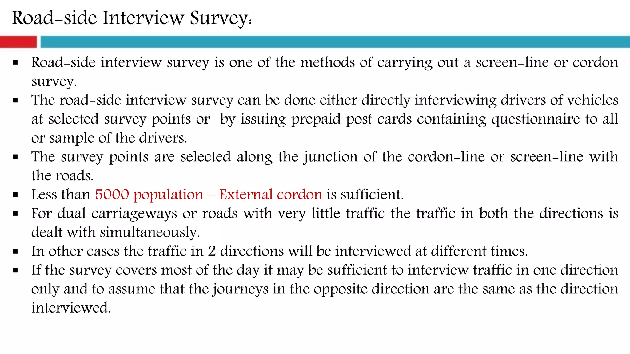 Road-side Interview Survey:
 Road-side interview survey is one of the methods of carrying out a screen-line or cordon
survey.
 The road-side interview survey can be done either directly interviewing drivers of vehicles
at selected survey points or by issuing prepaid post cards containing questionnaire to all
or sample of the drivers.
 The survey points are selected along the junction of the cordon-line or screen-line with
the roads.
 Less than 5000 population – External cordon is sufficient.
 For dual carriageways or roads with very little traffic the traffic in both the directions is
dealt with simultaneously.
 In other cases the traffic in 2 directions will be interviewed at different times.
 If the survey covers most of the day it may be sufficient to interview traffic in one direction
only and to assume that the journeys in the opposite direction are the same as the direction
interviewed.
 