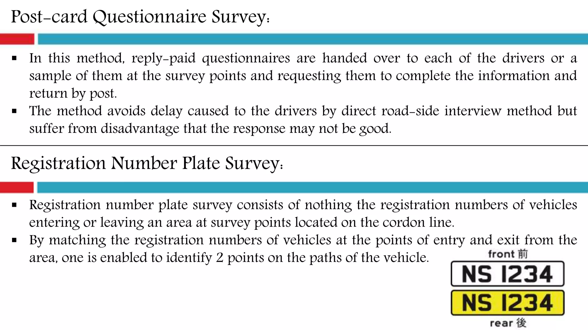 Post-card Questionnaire Survey:
 In this method, reply-paid questionnaires are handed over to each of the drivers or a
sample of them at the survey points and requesting them to complete the information and
return by post.
 The method avoids delay caused to the drivers by direct road-side interview method but
suffer from disadvantage that the response may not be good.
Registration Number Plate Survey:
 Registration number plate survey consists of nothing the registration numbers of vehicles
entering or leaving an area at survey points located on the cordon line.
 By matching the registration numbers of vehicles at the points of entry and exit from the
area, one is enabled to identify 2 points on the paths of the vehicle.
 