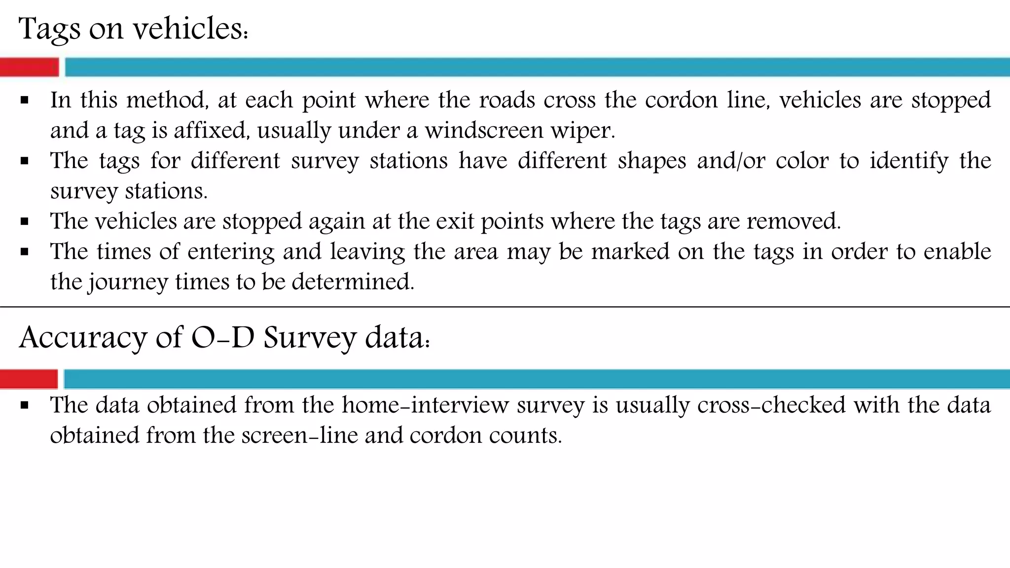 Tags on vehicles:
 In this method, at each point where the roads cross the cordon line, vehicles are stopped
and a tag is affixed, usually under a windscreen wiper.
 The tags for different survey stations have different shapes and/or color to identify the
survey stations.
 The vehicles are stopped again at the exit points where the tags are removed.
 The times of entering and leaving the area may be marked on the tags in order to enable
the journey times to be determined.
Accuracy of O-D Survey data:
 The data obtained from the home-interview survey is usually cross-checked with the data
obtained from the screen-line and cordon counts.
 