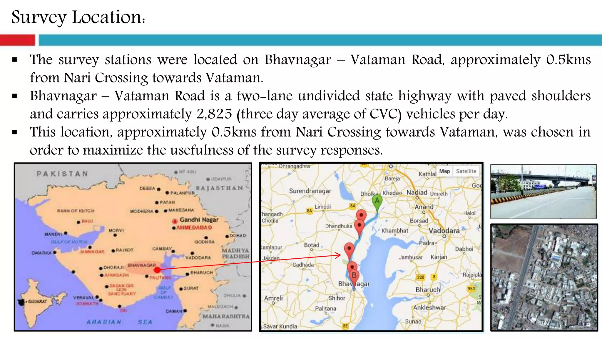 Survey Location:
 The survey stations were located on Bhavnagar – Vataman Road, approximately 0.5kms
from Nari Crossing towards Vataman.
 Bhavnagar – Vataman Road is a two-lane undivided state highway with paved shoulders
and carries approximately 2,825 (three day average of CVC) vehicles per day.
 This location, approximately 0.5kms from Nari Crossing towards Vataman, was chosen in
order to maximize the usefulness of the survey responses.
 