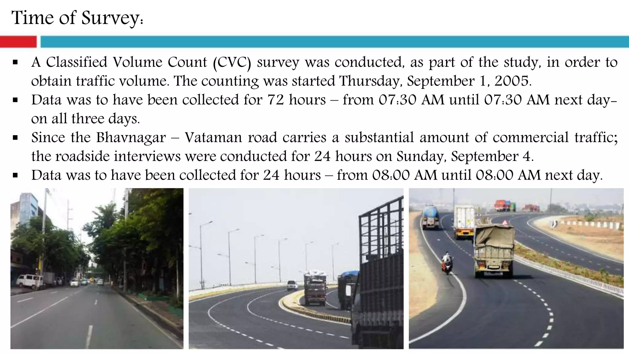 Time of Survey:
 A Classified Volume Count (CVC) survey was conducted, as part of the study, in order to
obtain traffic volume. The counting was started Thursday, September 1, 2005.
 Data was to have been collected for 72 hours – from 07:30 AM until 07:30 AM next day-
on all three days.
 Since the Bhavnagar – Vataman road carries a substantial amount of commercial traffic;
the roadside interviews were conducted for 24 hours on Sunday, September 4.
 Data was to have been collected for 24 hours – from 08:00 AM until 08:00 AM next day.
 